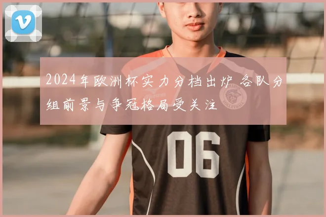 2024年欧洲杯实力分档出炉 各队分组前景与争冠格局受关注