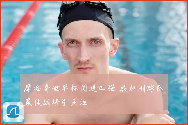 摩洛哥世界杯闯进四强 成非洲球队最佳战绩引关注