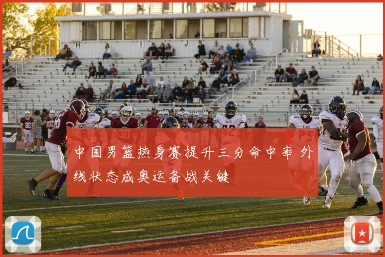 中国男篮热身赛提升三分命中率 外线状态成奥运备战关键