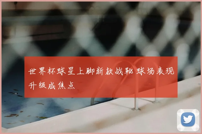 世界杯球星上脚新款战靴 球场表现升级成焦点