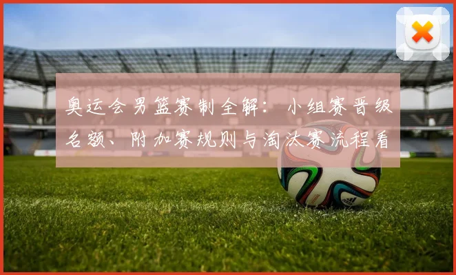 奥运会男篮赛制全解：小组赛晋级名额、附加赛规则与淘汰赛流程看点