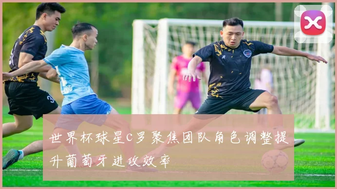 世界杯球星c罗聚焦团队角色调整提升葡萄牙进攻效率