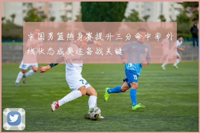 中国男篮热身赛提升三分命中率 外线状态成奥运备战关键