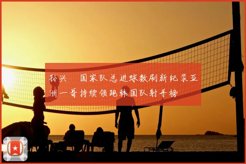 孙兴慜国家队总进球数刷新纪录亚洲一哥持续领跑韩国队射手榜