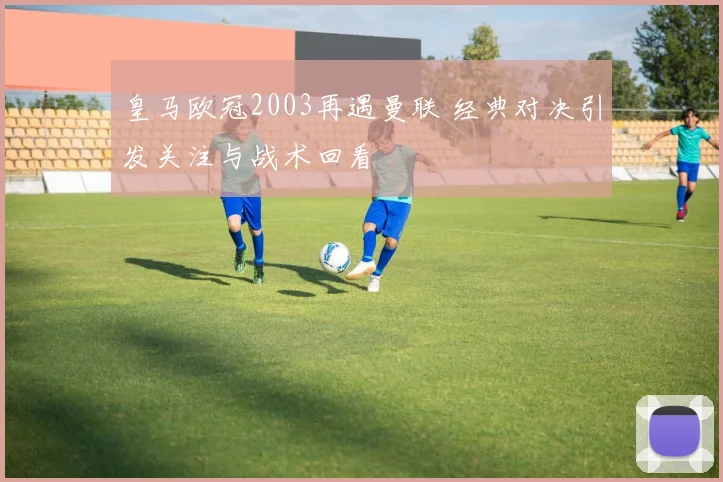 皇马欧冠2003再遇曼联 经典对决引发关注与战术回看