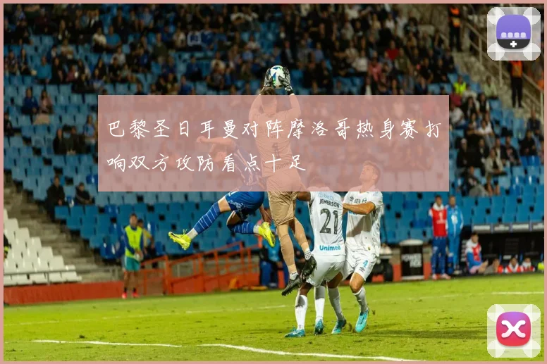 巴黎圣日耳曼对阵摩洛哥热身赛打响双方攻防看点十足