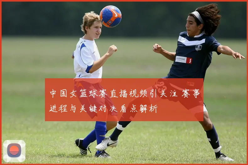 中国女篮球赛直播视频引关注 赛事进程与关键对决看点解析
