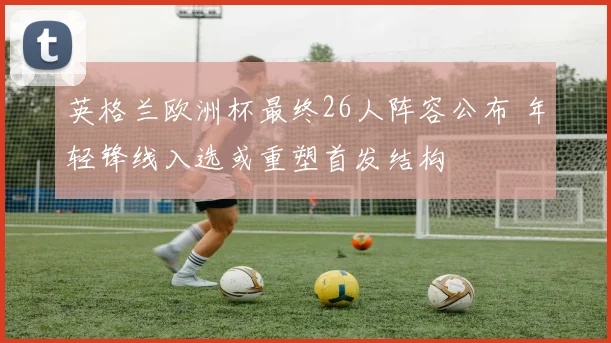 英格兰欧洲杯最终26人阵容公布 年轻锋线入选或重塑首发结构