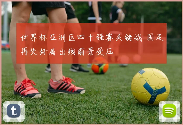 世界杯亚洲区四十强赛关键战 国足再失好局出线前景受压