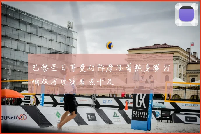 巴黎圣日耳曼对阵摩洛哥热身赛打响双方攻防看点十足