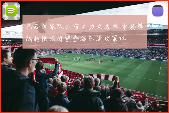 巴西国家队公布主力大名单 中场锋线轮换或将重塑球队进攻策略