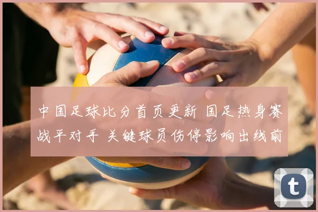 中国足球比分首页更新 国足热身赛战平对手 关键球员伤停影响出线前景