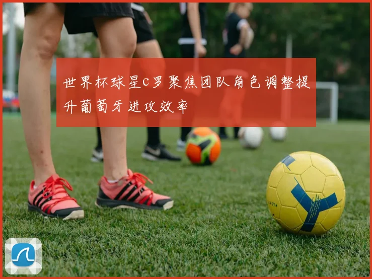 世界杯球星c罗聚焦团队角色调整提升葡萄牙进攻效率