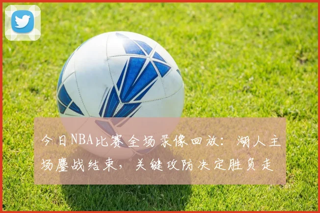 今日NBA比赛全场录像回放：湖人主场鏖战结束，关键攻防决定胜负走势