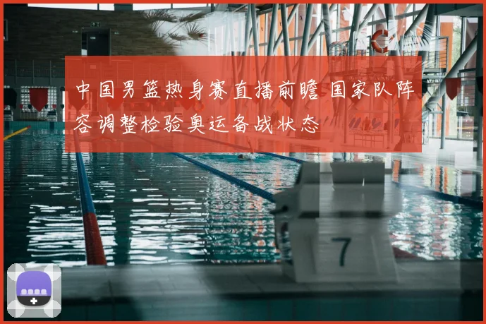 中国男篮热身赛直播前瞻 国家队阵容调整检验奥运备战状态
