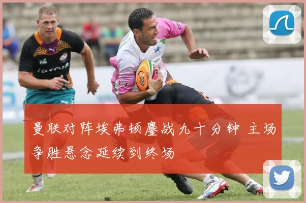 曼联对阵埃弗顿鏖战九十分钟 主场争胜悬念延续到终场