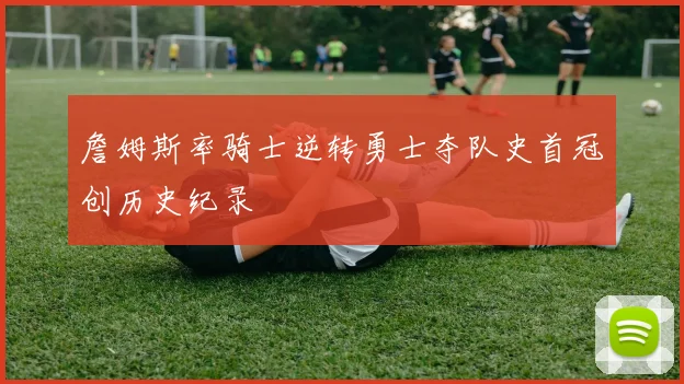 詹姆斯率骑士逆转勇士夺队史首冠创历史纪录