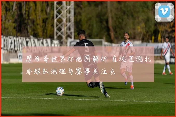 摩洛哥世界杯地图解析 直观呈现北非球队地理与赛事关注点