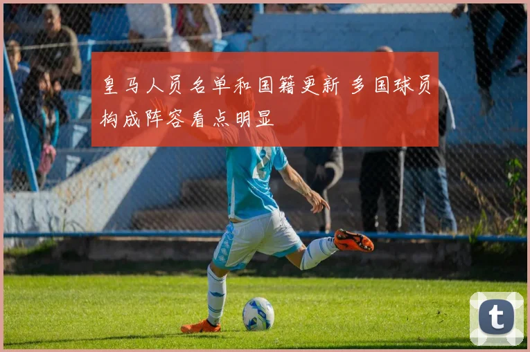 皇马人员名单和国籍更新 多国球员构成阵容看点明显