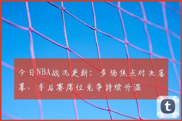 今日NBA战况更新：多场焦点对决落幕，季后赛席位竞争持续升温