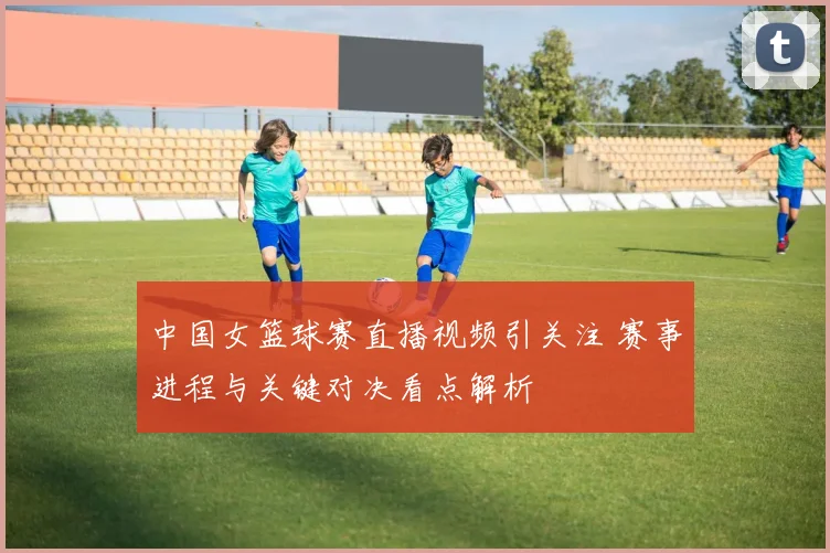 中国女篮球赛直播视频引关注 赛事进程与关键对决看点解析