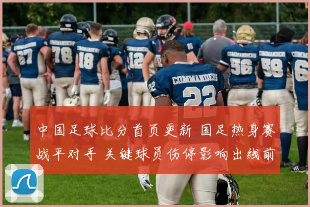 中国足球比分首页更新 国足热身赛战平对手 关键球员伤停影响出线前景
