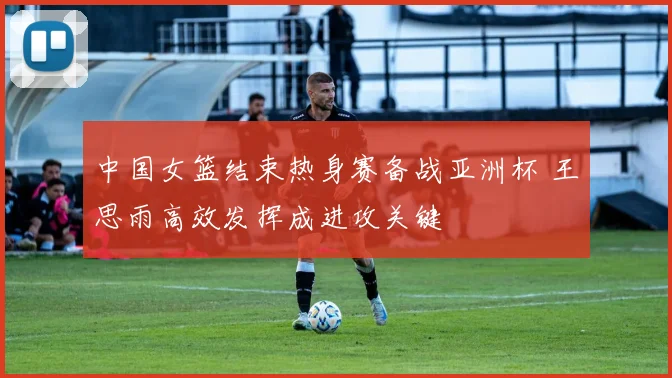 中国女篮结束热身赛备战亚洲杯 王思雨高效发挥成进攻关键
