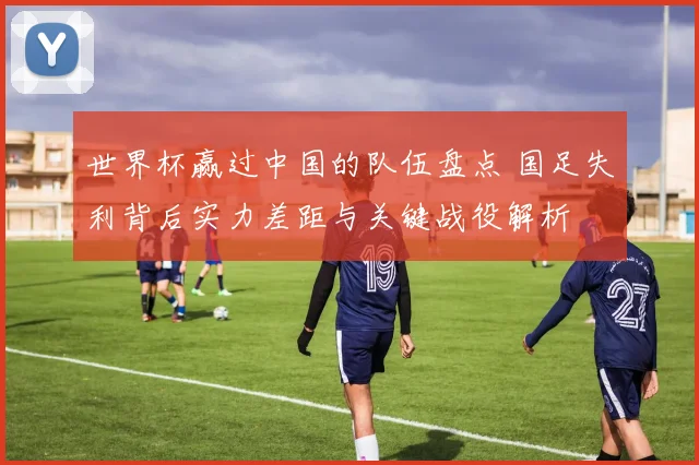 世界杯赢过中国的队伍盘点 国足失利背后实力差距与关键战役解析