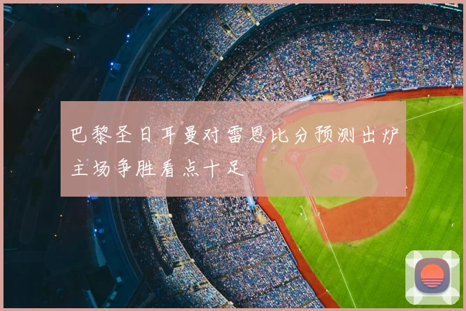 巴黎圣日耳曼对雷恩比分预测出炉主场争胜看点十足