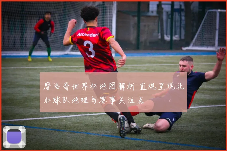 摩洛哥世界杯地图解析 直观呈现北非球队地理与赛事关注点