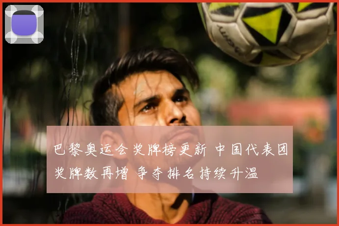 巴黎奥运会奖牌榜更新 中国代表团奖牌数再增 争夺排名持续升温