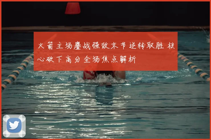 火箭主场鏖战强敌末节逆转取胜 核心砍下高分全场焦点解析