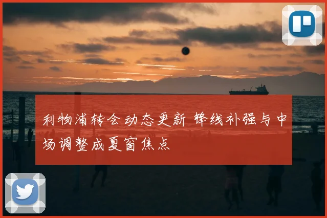 利物浦转会动态更新 锋线补强与中场调整成夏窗焦点