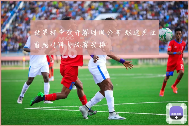 世界杯今夜开赛时间公布 球迷关注首轮对阵与观赛安排