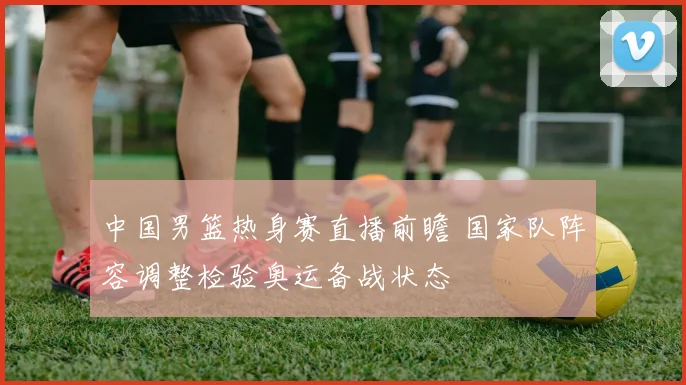 中国男篮热身赛直播前瞻 国家队阵容调整检验奥运备战状态